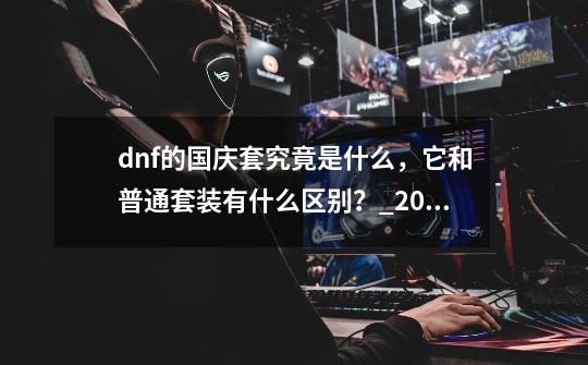 dnf的国庆套究竟是什么，它和普通套装有什么区别？_2019二次觉醒装扮8部位礼盒-第1张-游戏信息-龙启网