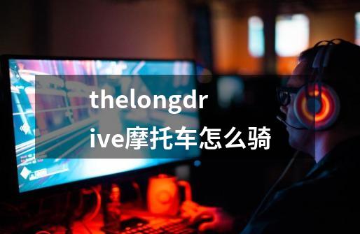 thelongdrive摩托车怎么骑-第1张-游戏信息-龙启网