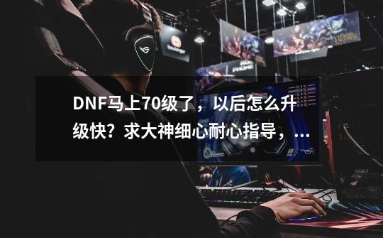 DNF马上70级了，以后怎么升级快？求大神细心耐心指导，谢谢谢谢！！！,dnf每日任务75级成长券有些是70级怎么办-第1张-游戏信息-龙启网