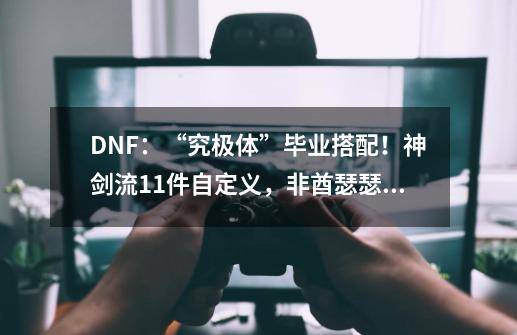 DNF：“究极体”毕业搭配！神剑流11件自定义，非酋瑟瑟发抖-第1张-游戏信息-龙启网