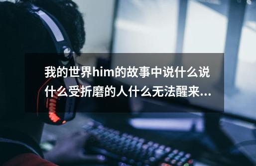 我的世界him的故事中说什么说什么受折磨的人什么无法醒来，意思是不是就是让人睡着永远活在梦中，我现-第1张-游戏信息-龙启网