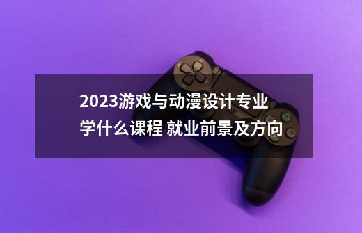 2023游戏与动漫设计专业学什么课程 就业前景及方向-第1张-游戏信息-龙启网