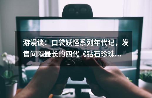 游漫谈：口袋妖怪系列年代记，发售间隔最长的四代《钻石/珍珠》-第1张-游戏信息-龙启网