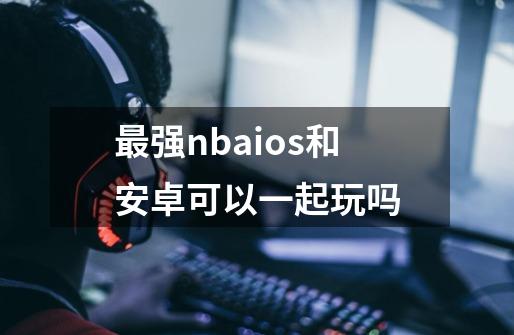 最强nbaios和安卓可以一起玩吗-第1张-游戏信息-龙启网