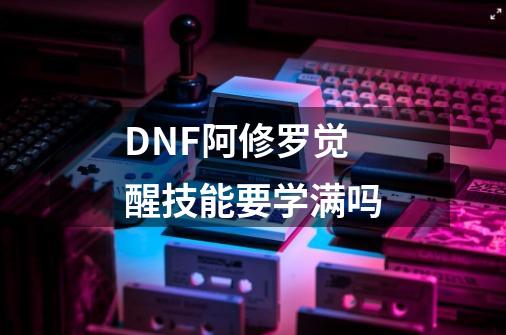 DNF阿修罗觉醒技能要学满吗-第1张-游戏信息-龙启网