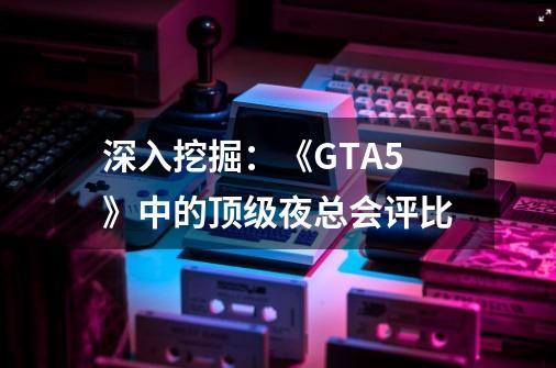 深入挖掘：《GTA5》中的顶级夜总会评比-第1张-游戏信息-龙启网