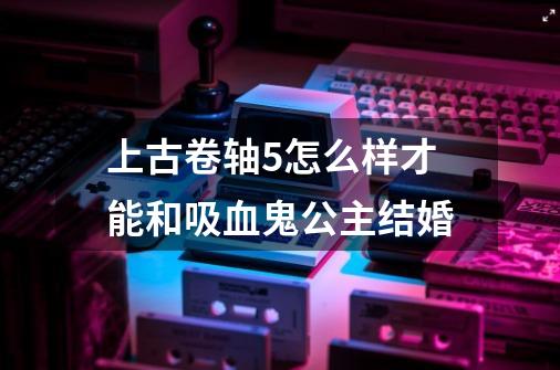 上古卷轴5怎么样才能和吸血鬼公主结婚-第1张-游戏信息-龙启网