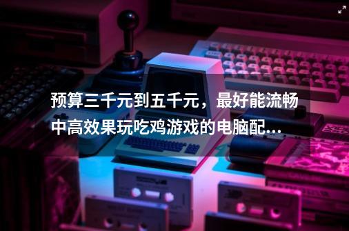 预算三千元到五千元，最好能流畅中高效果玩吃鸡游戏的电脑配置，有什么推荐-第1张-游戏信息-龙启网