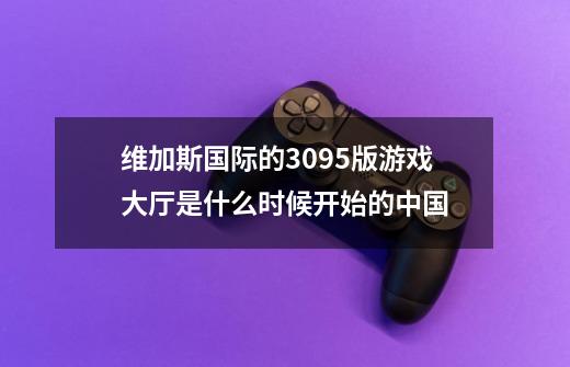 维加斯国际的309.5版游戏大厅是什么时候开始的.中国-第1张-游戏信息-龙启网