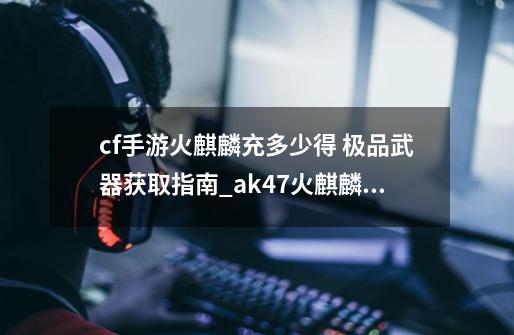 cf手游火麒麟充多少得 极品武器获取指南_ak47火麒麟华夏之心-第1张-游戏信息-龙启网