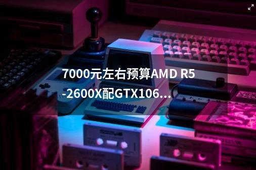 7000元左右预算AMD R5-2600X配GTX1060吃鸡配置是否合适-第1张-游戏信息-龙启网