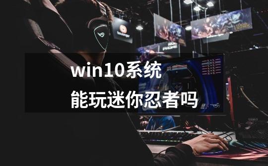 win10系统能玩迷你忍者吗-第1张-游戏信息-龙启网