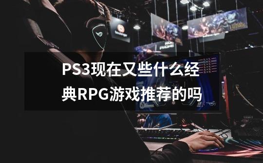 PS3现在又些什么经典RPG游戏推荐的吗-第1张-游戏信息-龙启网