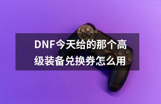 DNF今天给的那个高级装备兑换券怎么用-第1张-游戏信息-龙启网