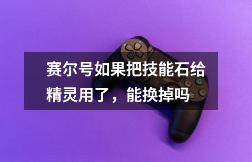 赛尔号如果把技能石给精灵用了，能换掉吗-第1张-游戏信息-龙启网