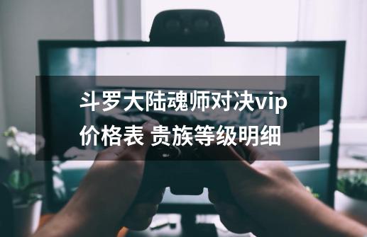 斗罗大陆魂师对决vip价格表 贵族等级明细-第1张-游戏信息-龙启网