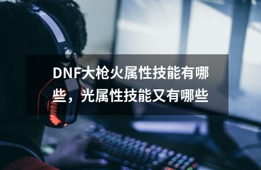 DNF大枪火属性技能有哪些，光属性技能又有哪些-第1张-游戏信息-龙启网