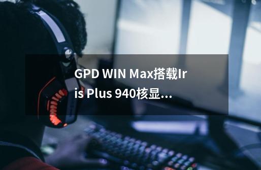 GPD WIN Max搭载Iris Plus 940核显,真的能流畅运行3A大作吗-第1张-游戏信息-龙启网