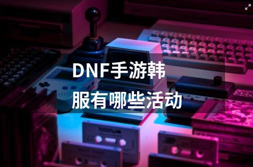 DNF手游韩服有哪些活动-第1张-游戏信息-龙启网