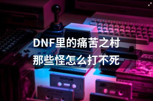 DNF里的痛苦之村那些怪怎么打不死-第1张-游戏信息-龙启网