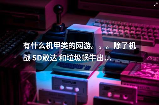 有什么机甲类的网游。。。除了机战 SD敢达 和垃圾蜗牛出品的机甲世纪怀旧版和机甲世纪革新版。。。。。。-第1张-游戏信息-龙启网