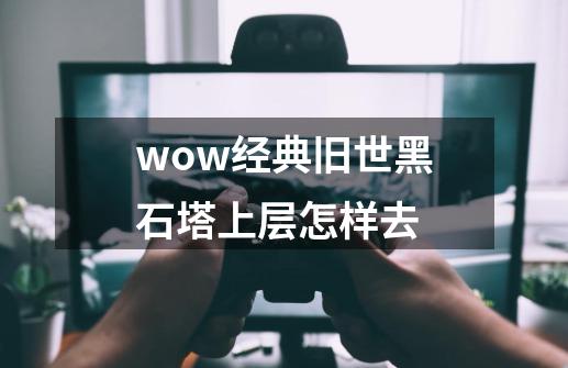 wow经典旧世黑石塔上层怎样去-第1张-游戏信息-龙启网