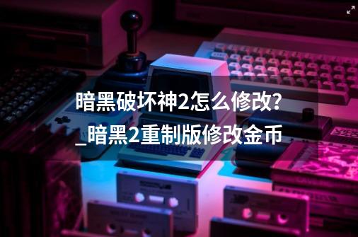 暗黑破坏神2怎么修改？_暗黑2重制版修改金币-第1张-游戏信息-龙启网