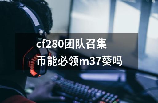 cf280团队召集币能必领m37葵吗-第1张-游戏信息-龙启网