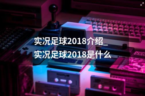 实况足球2018介绍_实况足球2018是什么-第1张-游戏信息-龙启网