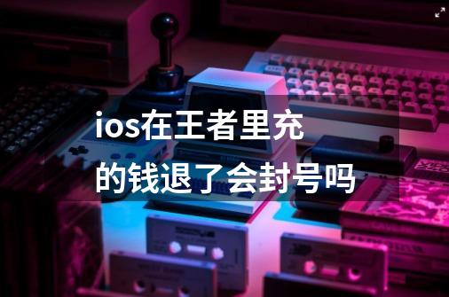 ios在王者里充的钱退了会封号吗-第1张-游戏信息-龙启网