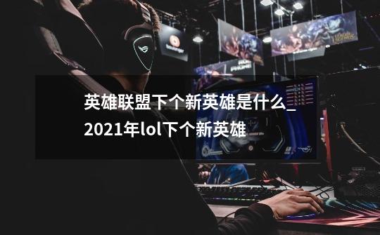 英雄联盟下个新英雄是什么_2021年lol下个新英雄-第1张-游戏信息-龙启网