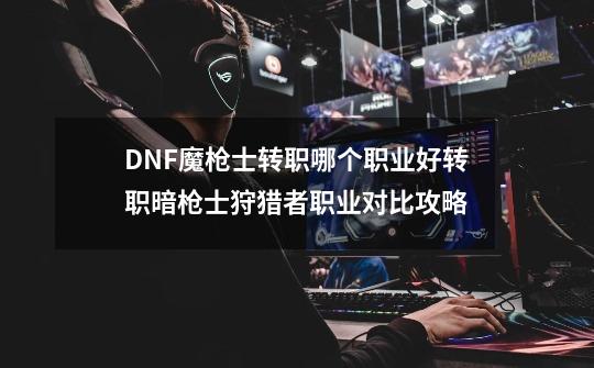 DNF魔枪士转职哪个职业好转职暗枪士狩猎者职业对比攻略-第1张-游戏信息-龙启网