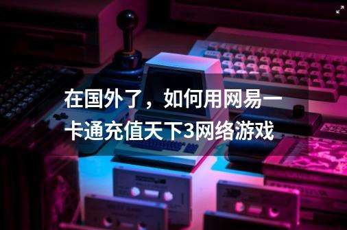 在国外了，如何用网易一卡通充值天下3网络游戏-第1张-游戏信息-龙启网