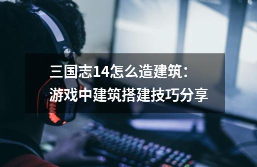 三国志14怎么造建筑：游戏中建筑搭建技巧分享-第1张-游戏信息-龙启网