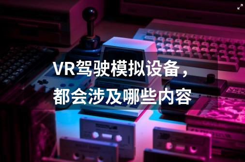 VR驾驶模拟设备，都会涉及哪些内容-第1张-游戏信息-龙启网