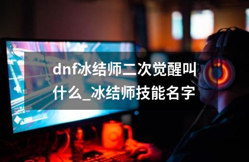 dnf冰结师二次觉醒叫什么_冰结师技能名字-第1张-游戏信息-龙启网