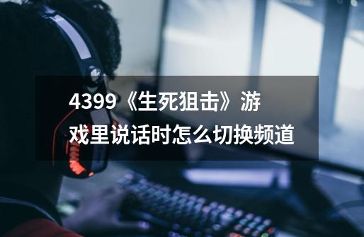 4399《生死狙击》游戏里说话时怎么切换频道-第1张-游戏信息-龙启网