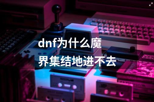 dnf为什么魔界集结地进不去-第1张-游戏信息-龙启网