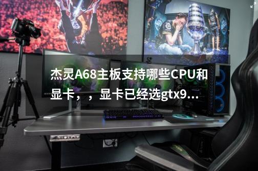 杰灵A68主板支持哪些CPU和显卡，，显卡已经选gtx950 想换个二手cpu，电脑基本玩游戏用-第1张-游戏信息-龙启网