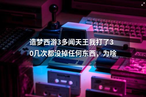 造梦西游3多闻天王我打了30几次都没掉任何东西，为啥-第1张-游戏信息-龙启网