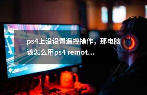 ps4上没设置遥控操作，那电脑该怎么用ps4 remote play呢-第1张-游戏信息-龙启网