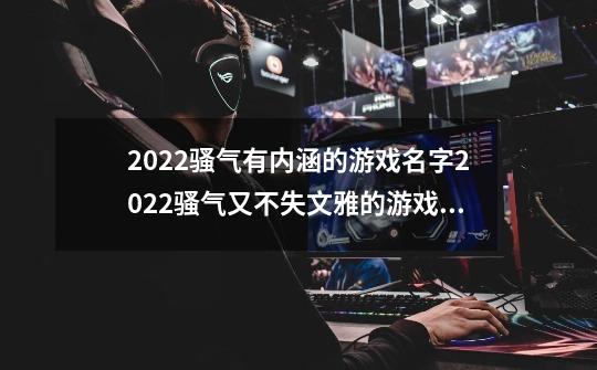 2022骚气有内涵的游戏名字2022骚气又不失文雅的游戏名字-第1张-游戏信息-龙启网