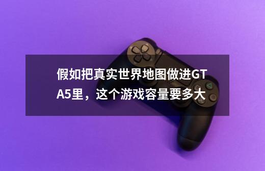 假如把真实世界地图做进GTA5里，这个游戏容量要多大-第1张-游戏信息-龙启网