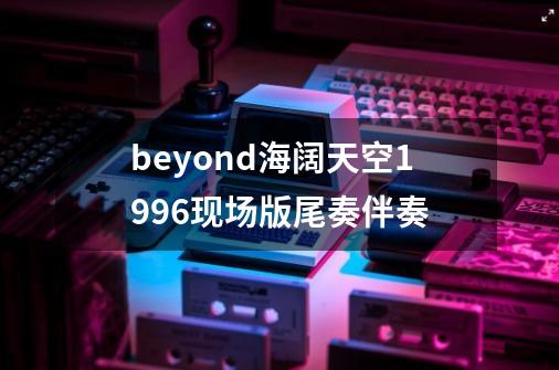 beyond海阔天空1996现场版尾奏伴奏-第1张-游戏信息-龙启网