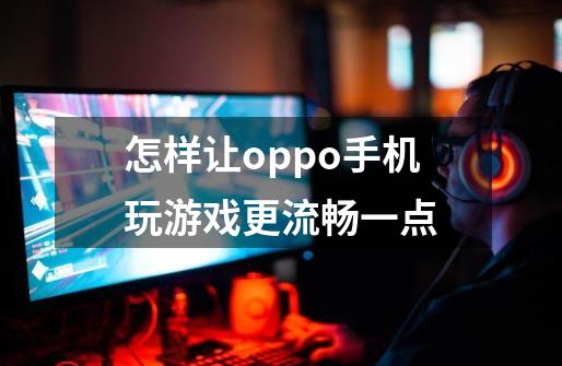 怎样让oppo手机玩游戏更流畅一点-第1张-游戏信息-龙启网