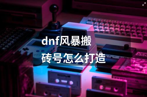 dnf风暴搬砖号怎么打造-第1张-游戏信息-龙启网