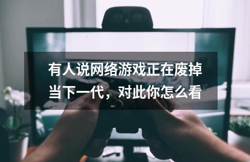 有人说网络游戏正在废掉当下一代，对此你怎么看-第1张-游戏信息-龙启网