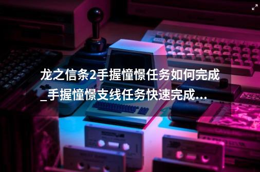 龙之信条2手握憧憬任务如何完成_手握憧憬支线任务快速完成攻略-第1张-游戏信息-龙启网