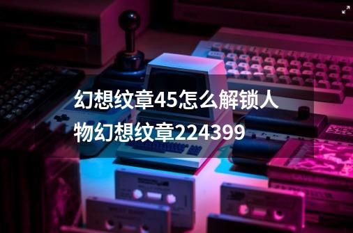 幻想纹章45怎么解锁人物幻想纹章224399-第1张-游戏信息-龙启网