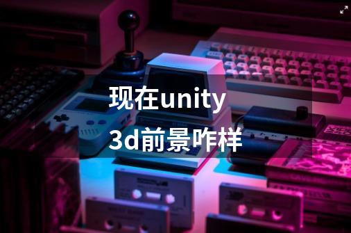 现在unity3d前景咋样-第1张-游戏信息-龙启网